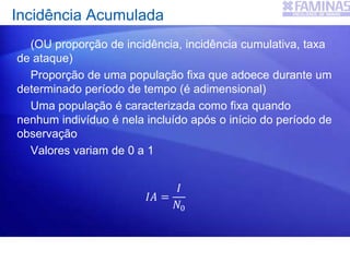 (OU proporção de incidência, incidência cumulativa, taxa
de ataque)
Proporção de uma população fixa que adoece durante um
determinado período de tempo (é adimensional)
Uma população é caracterizada como fixa quando
nenhum indivíduo é nela incluído após o início do período de
observação
Valores variam de 0 a 1
Incidência Acumulada
𝐼𝐴 =
𝐼
𝑁0
 