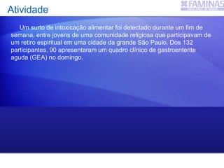 Um surto de intoxicação alimentar foi detectado durante um fim de
semana, entre jovens de uma comunidade religiosa que participavam de
um retiro espiritual em uma cidade da grande São Paulo. Dos 132
participantes, 90 apresentaram um quadro clínico de gastroenterite
aguda (GEA) no domingo.
IA = 90 casos novos de GEA ÷ 132 participantes = 0,68 ou 68% por
dia
Atividade
 