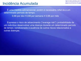 É uma medida adimensional, porém é necessário referi-la a um
determinado período de tempo.
0,68 por dia ≠ 0,68 por semana ≠ 0,68 por mês
Expressa o risco de adoecimento (“average risk”): probabilidade de
um indivíduo desenvolver uma doença durante um determinado período
de tempo, condicionada à ausência de outros riscos relacionados a
outras doenças.
Incidência Acumulada
 