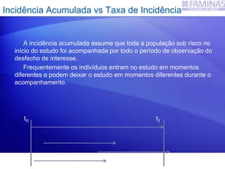A incidência acumulada assume que toda a população sob risco no
início do estudo foi acompanhada por todo o período de observação do
desfecho de interesse.
Frequentemente os indivíduos entram no estudo em momentos
diferentes e podem deixar o estudo em momentos diferentes durante o
acompanhamento.
Incidência Acumulada vs Taxa de Incidência
t0 tf
 