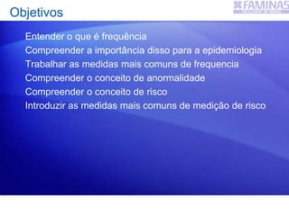 Entender o que é frequência
Compreender a importância disso para a epidemiologia
Trabalhar as medidas mais comuns de frequencia
Compreender o conceito de anormalidade
Compreender o conceito de risco
Introduzir as medidas mais comuns de medição de risco
Objetivos
 
