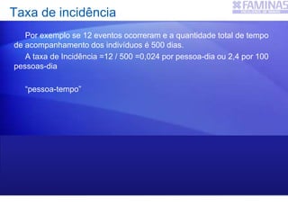 Por exemplo se 12 eventos ocorreram e a quantidade total de tempo
de acompanhamento dos indivíduos é 500 dias.
A taxa de Incidência =12 / 500 =0,024 por pessoa-dia ou 2,4 por 100
pessoas-dia
“pessoa-tempo”
50 indivíduos observados por 10 dias cada
5 indivíduos observados por 100 dias cada, etc
Taxa de incidência
 