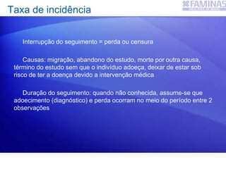Interrupção do seguimento = perda ou censura
Causas: migração, abandono do estudo, morte por outra causa,
término do estudo sem que o indivíduo adoeça, deixar de estar sob
risco de ter a doença devido a intervenção médica
Duração do seguimento: quando não conhecida, assume-se que
adoecimento (diagnóstico) e perda ocorram no meio do período entre 2
observações
Taxa de incidência
 