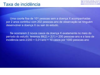 Uma coorte fixa de 101 pessoas sem a doença X acompanhadas
por 2 anos contribui com 202 pessoas-ano de observação se ninguém
desenvolver a doença X ou sair do estudo.
Se ocorrerem 2 novos casos da doença X exatamente no meio do
período do estudo, teremos 99(2) + 2(1) = 200 pessoas-ano e a taxa de
incidência será 2/200 = 0,01/ano = 10 casos por 1000 pessoas-ano
Taxa de incidência
 
