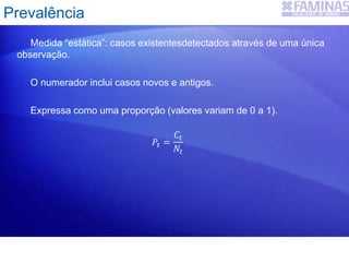 Medida “estática”: casos existentesdetectados através de uma única
observação.
O numerador inclui casos novos e antigos.
Expressa como uma proporção (valores variam de 0 a 1).
𝑃𝑡 =
𝐶𝑡
𝑁𝑡
Prevalência
 