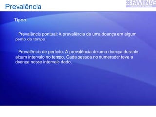 Tipos:
Prevalência pontual: A prevalência de uma doença em algum
ponto do tempo.
Prevalência de período: A prevalência de uma doença durante
algum intervalo no tempo. Cada pessoa no numerador teve a
doença nesse intervalo dado.
Prevalência
 