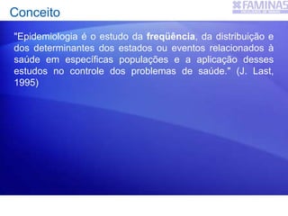 "Epidemiologia é o estudo da freqüência, da distribuição e
dos determinantes dos estados ou eventos relacionados à
saúde em específicas populações e a aplicação desses
estudos no controle dos problemas de saúde." (J. Last,
1995)
Conceito
 