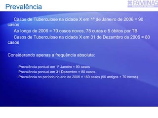 Casos de Tuberculose na cidade X em 1º de Janeiro de 2006 = 90
casos
Ao longo de 2006 = 70 casos novos, 75 curas e 5 óbitos por TB
Casos de Tuberculose na cidade X em 31 de Dezembro de 2006 = 80
casos
Considerando apenas a frequência absoluta:
Prevalência pontual em 1º Janeiro = 90 casos
Prevalência pontual em 31 Dezembro = 80 casos
Prevalência no período no ano de 2006 = 160 casos (90 antigos + 70 novos)
Prevalência
 