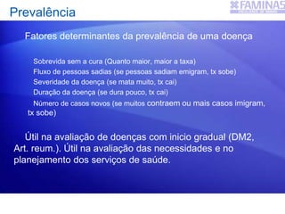 Fatores determinantes da prevalência de uma doença
Sobrevida sem a cura (Quanto maior, maior a taxa)
Fluxo de pessoas sadias (se pessoas sadiam emigram, tx sobe)
Severidade da doença (se mata muito, tx cai)
Duração da doença (se dura pouco, tx cai)
Número de casos novos (se muitos contraem ou mais casos imigram,
tx sobe)
Útil na avaliação de doenças com inicio gradual (DM2,
Art. reum.). Útil na avaliação das necessidades e no
planejamento dos serviços de saúde.
Prevalência
 