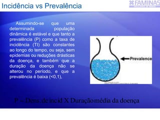 Assumindo-se que uma
determinada população
dinâmica é estável e que tanto a
prevalência (P) como a taxa de
incidência (TI) são constantes
ao longo do tempo, ou seja, sem
epidemias ou reduções drásticas
da doença, e também que a
duração da doença não se
alterou no período, e que a
prevalência é baixa (<0,1),
doençadamédiaDuraçãoXinciddeDens.P 
Incidência vs Prevalência
 