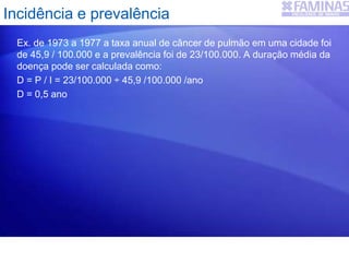 Ex. de 1973 a 1977 a taxa anual de câncer de pulmão em uma cidade foi
de 45,9 / 100.000 e a prevalência foi de 23/100.000. A duração média da
doença pode ser calculada como:
D = P / I = 23/100.000 ÷ 45,9 /100.000 /ano
D = 0,5 ano
Incidência e prevalência
 