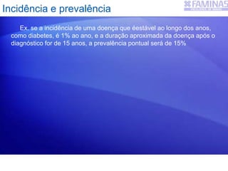 Ex. se a incidência de uma doença que éestável ao longo dos anos,
como diabetes, é 1% ao ano, e a duração aproximada da doença após o
diagnóstico for de 15 anos, a prevalência pontual será de 15%
Incidência e prevalência
 