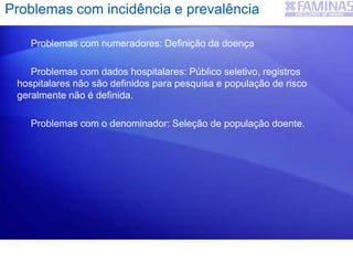 Problemas com numeradores: Definição da doença
Problemas com dados hospitalares: Público seletivo, registros
hospitalares não são definidos para pesquisa e população de risco
geralmente não é definida.
Problemas com o denominador: Seleção de população doente.
Problemas com incidência e prevalência
 
