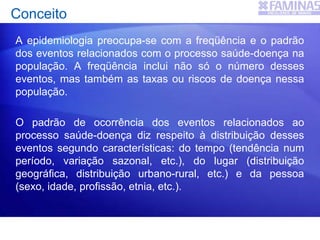 A epidemiologia preocupa-se com a freqüência e o padrão
dos eventos relacionados com o processo saúde-doença na
população. A freqüência inclui não só o número desses
eventos, mas também as taxas ou riscos de doença nessa
população.
O padrão de ocorrência dos eventos relacionados ao
processo saúde-doença diz respeito à distribuição desses
eventos segundo características: do tempo (tendência num
período, variação sazonal, etc.), do lugar (distribuição
geográfica, distribuição urbano-rural, etc.) e da pessoa
(sexo, idade, profissão, etnia, etc.).
Conceito
 