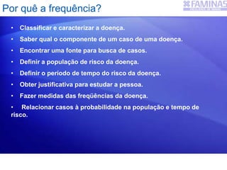 • Classificar e caracterizar a doença.
• Saber qual o componente de um caso de uma doença.
• Encontrar uma fonte para busca de casos.
• Definir a população de risco da doença.
• Definir o período de tempo do risco da doença.
• Obter justificativa para estudar a pessoa.
• Fazer medidas das freqüências da doença.
• Relacionar casos à probabilidade na população e tempo de
risco.
Por quê a frequência?
 