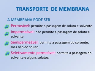 TRANSPORTE DE MEMBRANA
A MEMBRANA PODE SER
  Permeável: permite a passagem de soluto e solvente
  Impermeável: não permite a passagem de soluto e
  solvente
  Semipermeável: permite a passagem do solvente,
  mas não do soluto
  Seletivamente permeável: permite a passagem do
  solvente e alguns solutos.
 