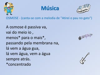 Música
OSMOSE - (canta-se com a melodia de "Atirei o pau no gato")

A osmose é passiva va,
vai do meio io ,
menos* para o mais*,
passando pela membrana na,
lá vem a água gua,
lá vem água, vem a água
sempre atrás.
*concentrado
 