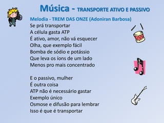 Música - TRANSPORTE ATIVO E PASSIVO
Melodia - TREM DAS ONZE (Adoniran Barbosa)
Se prá transportar
A célula gasta ATP
É ativo, amor, não vá esquecer
Olha, que exemplo fácil
Bomba de sódio e potássio
Que leva os íons de um lado
Menos pro mais concentrado

E o passivo, mulher
É outra coisa
ATP não é necessário gastar
Exemplo único
Osmose e difusão para lembrar
Isso é que é transportar
 