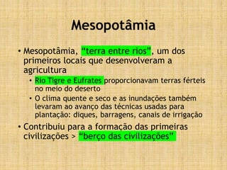 Mesopotâmia
• Mesopotâmia, “terra entre rios”, um dos
primeiros locais que desenvolveram a
agricultura
• Rio Tigre e Eufrates proporcionavam terras férteis
no meio do deserto
• O clima quente e seco e as inundações também
levaram ao avanço das técnicas usadas para
plantação: diques, barragens, canais de irrigação
• Contribuiu para a formação das primeiras
civilizações > “berço das civilizações”
 