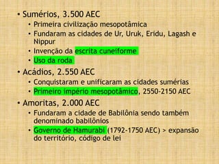 • Sumérios, 3.500 AEC
• Primeira civilização mesopotâmica
• Fundaram as cidades de Ur, Uruk, Eridu, Lagash e
Nippur
• Invenção da escrita cuneiforme
• Uso da roda
• Acádios, 2.550 AEC
• Conquistaram e unificaram as cidades sumérias
• Primeiro império mesopotâmico, 2550-2150 AEC
• Amoritas, 2.000 AEC
• Fundaram a cidade de Babilônia sendo também
denominado babilônios
• Governo de Hamurabi (1792-1750 AEC) > expansão
do território, código de lei
 