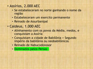 • Assírios, 2.000 AEC
• Se estabeleceram no norte ganhando o nome da
região
• Estabeleceram um exercito permanente
• Reinado de Assurbanipal
• Caldeus, 1.000 AEC
• Alinhamento com os povos da Média, medos, e
conquistam a Assíria
• Conquistam a cidade de Babilônia > Segundo
império da babilônia ou neobabilônicos
• Reinado de Nabucodonosor
• Dominados pelos Persas
 