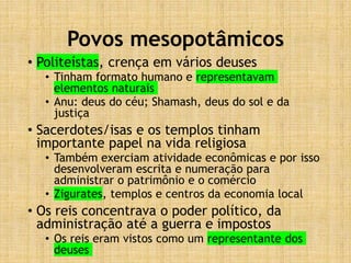 Povos mesopotâmicos
• Politeístas, crença em vários deuses
• Tinham formato humano e representavam
elementos naturais
• Anu: deus do céu; Shamash, deus do sol e da
justiça
• Sacerdotes/isas e os templos tinham
importante papel na vida religiosa
• Também exerciam atividade econômicas e por isso
desenvolveram escrita e numeração para
administrar o patrimônio e o comércio
• Zigurates, templos e centros da economia local
• Os reis concentrava o poder político, da
administração até a guerra e impostos
• Os reis eram vistos como um representante dos
deuses
 