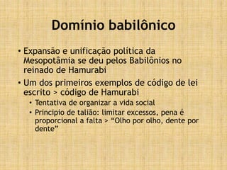 Domínio babilônico
• Expansão e unificação política da
Mesopotâmia se deu pelos Babilônios no
reinado de Hamurabi
• Um dos primeiros exemplos de código de lei
escrito > código de Hamurabi
• Tentativa de organizar a vida social
• Principio de talião: limitar excessos, pena é
proporcional a falta > “Olho por olho, dente por
dente”
 