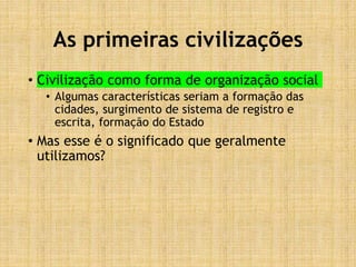 As primeiras civilizações
• Civilização como forma de organização social
• Algumas características seriam a formação das
cidades, surgimento de sistema de registro e
escrita, formação do Estado
• Mas esse é o significado que geralmente
utilizamos?
 