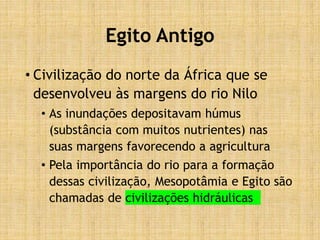 Egito Antigo
• Civilização do norte da África que se
desenvolveu às margens do rio Nilo
• As inundações depositavam húmus
(substância com muitos nutrientes) nas
suas margens favorecendo a agricultura
• Pela importância do rio para a formação
dessas civilização, Mesopotâmia e Egito são
chamadas de civilizações hidráulicas
 