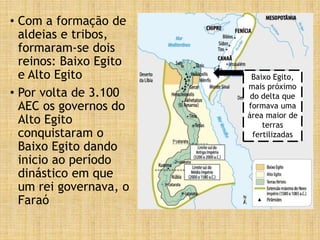 • Com a formação de
aldeias e tribos,
formaram-se dois
reinos: Baixo Egito
e Alto Egito
• Por volta de 3.100
AEC os governos do
Alto Egito
conquistaram o
Baixo Egito dando
inicio ao período
dinástico em que
um rei governava, o
Faraó
Baixo Egito,
mais próximo
do delta que
formava uma
área maior de
terras
fertilizadas
 