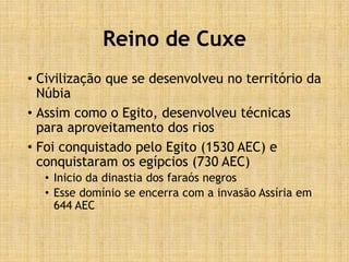 Reino de Cuxe
• Civilização que se desenvolveu no território da
Núbia
• Assim como o Egito, desenvolveu técnicas
para aproveitamento dos rios
• Foi conquistado pelo Egito (1530 AEC) e
conquistaram os egípcios (730 AEC)
• Inicio da dinastia dos faraós negros
• Esse domínio se encerra com a invasão Assíria em
644 AEC
 