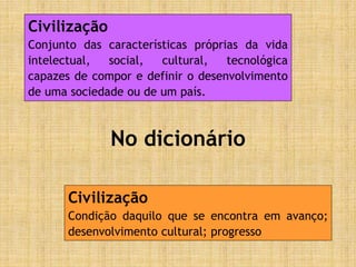 No dicionário
Civilização
Conjunto das características próprias da vida
intelectual, social, cultural, tecnológica
capazes de compor e definir o desenvolvimento
de uma sociedade ou de um país.
Civilização
Condição daquilo que se encontra em avanço;
desenvolvimento cultural; progresso
 