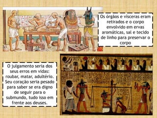 Os órgãos e vísceras eram
retirados e o corpo
envolvido em ervas
aromáticas, sal e tecido
de linho para preservar o
corpo
O julgamento seria dos
seus erros em vidas:
roubar, matar, adultério.
Seu coração seria pesado
para saber se era digno
de seguir para o
submundo, tudo isso em
frente aos deuses.
 