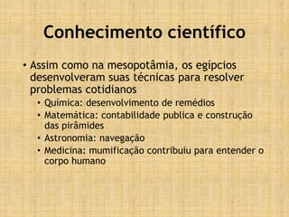 Conhecimento científico
• Assim como na mesopotâmia, os egípcios
desenvolveram suas técnicas para resolver
problemas cotidianos
• Química: desenvolvimento de remédios
• Matemática: contabilidade publica e construção
das pirâmides
• Astronomia: navegação
• Medicina: mumificação contribuiu para entender o
corpo humano
 