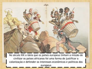 No século XIX a ideia que os países europeus tinham a missão de
civilizar os países africanos foi uma forma de justificar a
colonização e defender os interesses econômicos e políticos dos
europeus
 