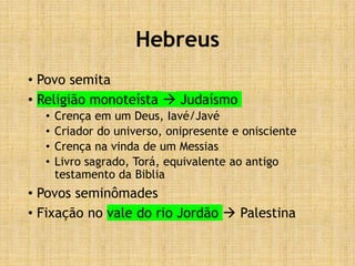 Hebreus
• Povo semita
• Religião monoteísta  Judaísmo
• Crença em um Deus, Iavé/Javé
• Criador do universo, onipresente e onisciente
• Crença na vinda de um Messias
• Livro sagrado, Torá, equivalente ao antigo
testamento da Biblia
• Povos seminômades
• Fixação no vale do rio Jordão  Palestina
 