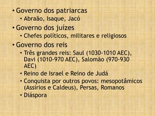 • Governo dos patriarcas
• Abraão, Isaque, Jacó
• Governo dos juízes
• Chefes políticos, militares e religiosos
• Governo dos reis
• Três grandes reis: Saul (1030-1010 AEC),
Davi (1010-970 AEC), Salomão (970-930
AEC)
• Reino de Israel e Reino de Judá
• Conquista por outros povos: mesopotâmicos
(Assírios e Caldeus), Persas, Romanos
• Diáspora
 