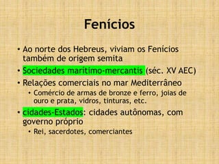 Fenícios
• Ao norte dos Hebreus, viviam os Fenícios
também de origem semita
• Sociedades marítimo-mercantis (séc. XV AEC)
• Relações comerciais no mar Mediterrâneo
• Comércio de armas de bronze e ferro, joias de
ouro e prata, vidros, tinturas, etc.
• cidades-Estados: cidades autônomas, com
governo próprio
• Rei, sacerdotes, comerciantes
 