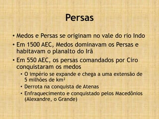Persas
• Medos e Persas se originam no vale do rio Indo
• Em 1500 AEC, Medos dominavam os Persas e
habitavam o planalto do Irã
• Em 550 AEC, os persas comandados por Ciro
conquistaram os medos
• O império se expande e chega a uma extensão de
5 milhões de km²
• Derrota na conquista de Atenas
• Enfraquecimento e conquistado pelos Macedônios
(Alexandre, o Grande)
 