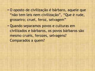 • O oposto de civilização é bárbaro, aquele que
“não tem leis nem civilização”, “Que é rude,
grosseiro; cruel, feroz, selvagem”
• Quando separamos povos e culturas em
civilizados e bárbaros, os povos bárbaros são
mesmo cruéis, ferozes, selvagens?
Comparados a quem?
 