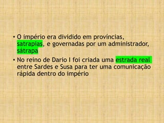 • O império era dividido em províncias,
satrapias, e governadas por um administrador,
sátrapa
• No reino de Dario I foi criada uma estrada real
entre Sardes e Susa para ter uma comunicação
rápida dentro do império
 