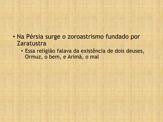 • Na Pérsia surge o zoroastrismo fundado por
Zaratustra
• Essa religião falava da existência de dois deuses,
Ormuz, o bem, e Arimã, o mal
 
