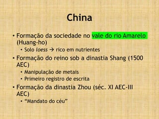 China
• Formação da sociedade no vale do rio Amarelo
(Huang-ho)
• Solo loess  rico em nutrientes
• Formação do reino sob a dinastia Shang (1500
AEC)
• Manipulação de metais
• Primeiro registro de escrita
• Formação da dinastia Zhou (séc. XI AEC-III
AEC)
• “Mandato do céu”
 