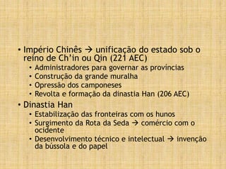 • Império Chinês  unificação do estado sob o
reino de Ch’in ou Qin (221 AEC)
• Administradores para governar as províncias
• Construção da grande muralha
• Opressão dos camponeses
• Revolta e formação da dinastia Han (206 AEC)
• Dinastia Han
• Estabilização das fronteiras com os hunos
• Surgimento da Rota da Seda  comércio com o
ocidente
• Desenvolvimento técnico e intelectual  invenção
da bússola e do papel
 