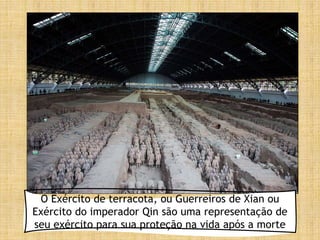 O Exército de terracota, ou Guerreiros de Xian ou
Exército do imperador Qin são uma representação de
seu exército para sua proteção na vida após a morte
 