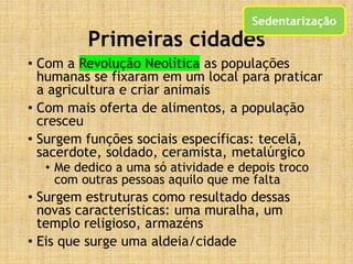 Primeiras cidades
• Com a Revolução Neolítica as populações
humanas se fixaram em um local para praticar
a agricultura e criar animais
• Com mais oferta de alimentos, a população
cresceu
• Surgem funções sociais específicas: tecelã,
sacerdote, soldado, ceramista, metalúrgico
• Me dedico a uma só atividade e depois troco
com outras pessoas aquilo que me falta
• Surgem estruturas como resultado dessas
novas características: uma muralha, um
templo religioso, armazéns
• Eis que surge uma aldeia/cidade
Sedentarização
 