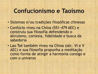 Confucionismo e Taoísmo
• Sistemas e/ou tradições filosóficas chinesas
• Confúcio viveu na China (551-479 AEC) e
construiu sua filosofia defendendo o
altruísmo, cortesia, fidelidade e busca da
sabedoria
• Lao Tsé também viveu na China (séc. VI e V
AEC) e sua filosofia propunha a meditação
como forma de atingir a harmonia consigo e
com o universo
 