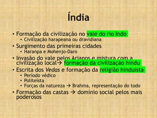 Índia
• Formação da civilização no vale do rio Indo
• Civilização harapeana ou dravidiana
• Surgimento das primeiras cidades
• Haranpa e Mohenjo-Daro
• Invasão do vale pelos Arianos e mistura com a
civilização local formação da civilização hindu
• Escrita dos Vedas e formação da religião hinduísta
• Período védico
• Politeísta
• Forças da natureza  Brahma, representação do todo
• Formação das castas  domínio social pelos mais
poderosos
 