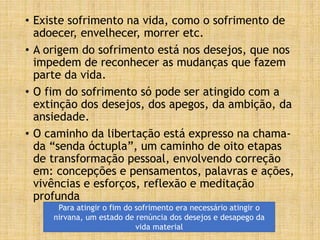 • Existe sofrimento na vida, como o sofrimento de
adoecer, envelhecer, morrer etc.
• A origem do sofrimento está nos desejos, que nos
impedem de reconhecer as mudanças que fazem
parte da vida.
• O fim do sofrimento só pode ser atingido com a
extinção dos desejos, dos apegos, da ambição, da
ansiedade.
• O caminho da libertação está expresso na chama-
da “senda óctupla”, um caminho de oito etapas
de transformação pessoal, envolvendo correção
em: concepções e pensamentos, palavras e ações,
vivências e esforços, reflexão e meditação
profunda
Para atingir o fim do sofrimento era necessário atingir o
nirvana, um estado de renúncia dos desejos e desapego da
vida material
 