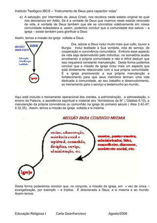 Instituto Teológico IBCS – “Instrumento de Deus para capacitor vidas”
   e) A salvação, por intermédio de Jesus Cristo, nos recoloca neste estado original do qual
      nos desviamos em Adão. Se é a vontade de Deus que vivamos neste estado renovado
      de vida, é vontade de Deus também que ele se concretize coletivamente em nossa
      comunidade eclesiástica e, assim, podemos concluir que a comunidade dos salvos – a
      igreja – existe também para glorificar a Deus
Assim, temos a missão da igreja voltada a Deus:
                                         Ora, adorar a Deus inclui muito mais que culto, louvor e
                                 liturgia. Inclui lealdade à Sua vontade, vida de serviço, de
                                 cooperação e convivência comunitária. Embora esse aspecto
                                 da vida seja desenvolvido pelo indivíduo, na somatória acaba
                                 envolvendo a própria comunidade e não é difícil deduzir que
                                 isso requererá constante manutenção. Desta forma podemos
                                 concluir que a missão da igreja inclui mais um aspecto que
                                 está diretamente relacionado com a sua própria comunidade.
                                 É a igreja promovendo a sua própria manutenção e
                                 fortalecimento para que seus membros tenham uma vida
                                 dedicada à comunidade, ao seu trabalho e desenvolvimento,
                                 ao treinamento para o serviço e testemunho ao mundo.


Aqui está incluído o treinamento operacional dos crentes, a administração, a admoestação, o
ensino da Palavra, a assistência espiritual e material aos “domésticos da fé” ( Gálatas 6.10), a
manutenção da própria convivência ou comunhão na igreja do primeiro século ( Atos 2.42-47;
4.32,35). Assim, temos a missão da igreja voltada a si mesma.




Desta forma poderemos concluir que, no conjunto, a missão da igreja, em v vez de única –
evangelização, por exemplo – é tríplice. É direcionada a Deus, a si mesma e ao mundo.
Assim temos:




Educação Religiosa I         Carla Geanfrancisco                   Agosto/2008
 